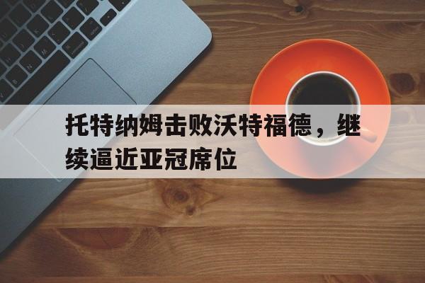 关于托特纳姆击败沃特福德，继续逼近亚冠席位的信息