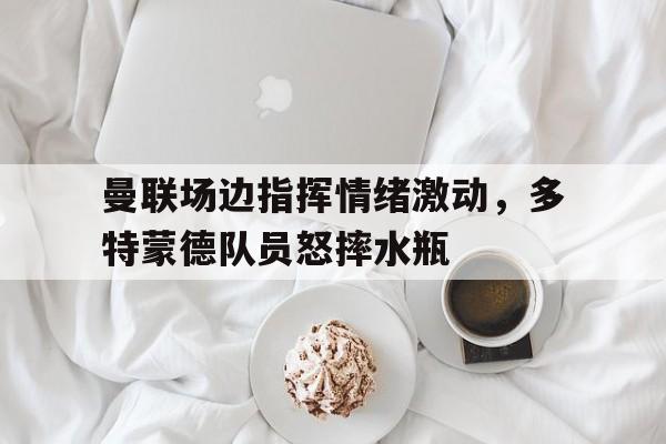 曼联场边指挥情绪激动，多特蒙德队员怒摔水瓶曼联多特蒙德预测