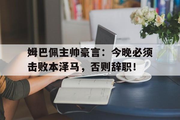 姆巴佩主帅豪言：今晚必须击败本泽马，否则辞职！姆巴佩专访