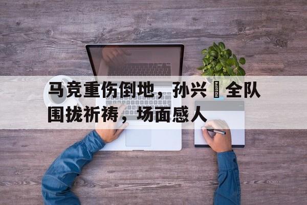 马竞重伤倒地，孙兴慜全队围拢祈祷，场面感人孙兴慜10月伤停眼眶骨折