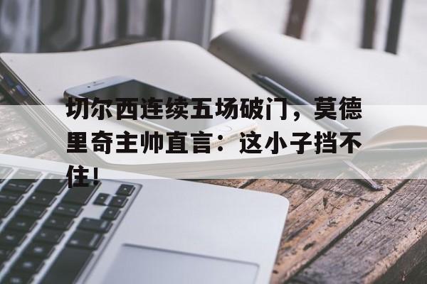 切尔西连续五场破门，莫德里奇主帅直言：这小子挡不住！